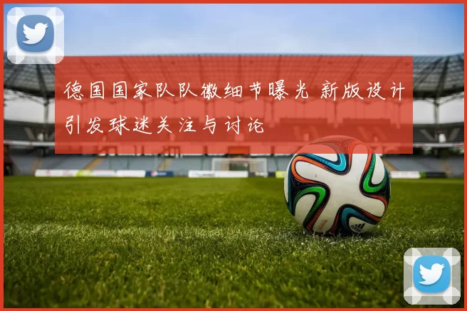 德国国家队队徽细节曝光 新版设计引发球迷关注与讨论