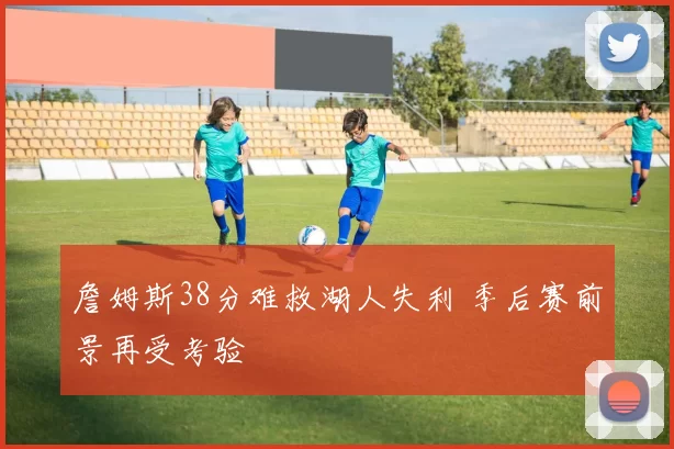 詹姆斯38分难救湖人失利 季后赛前景再受考验