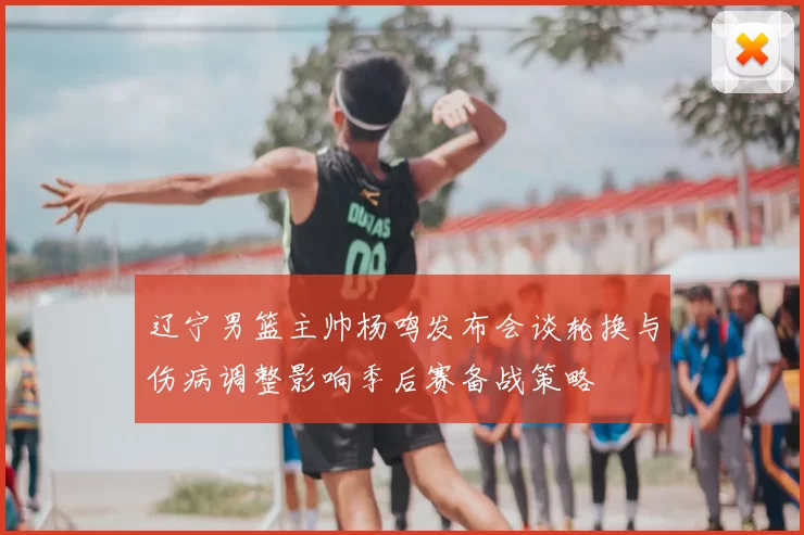 辽宁男篮主帅杨鸣发布会谈轮换与伤病调整影响季后赛备战策略