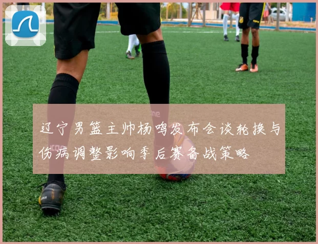 辽宁男篮主帅杨鸣发布会谈轮换与伤病调整影响季后赛备战策略