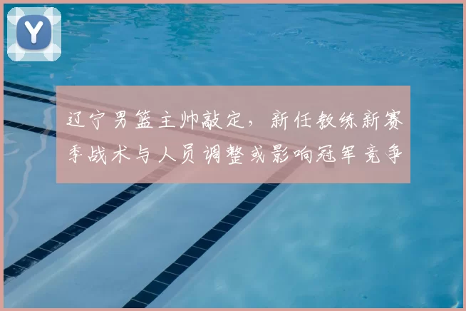 辽宁男篮主帅敲定，新任教练新赛季战术与人员调整或影响冠军竞争