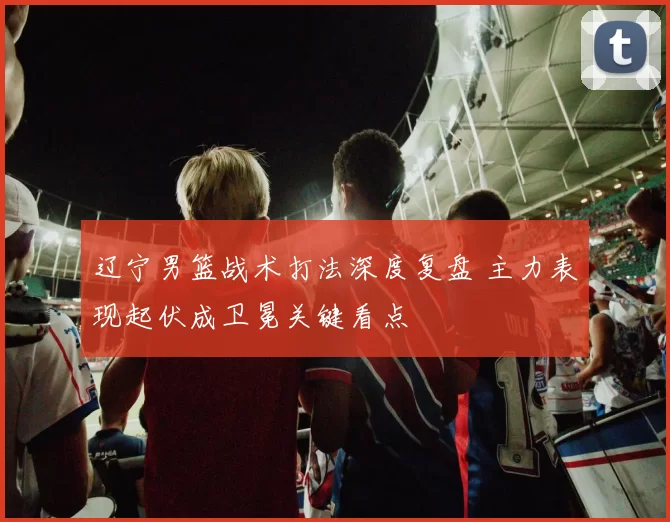 辽宁男篮战术打法深度复盘 主力表现起伏成卫冕关键看点