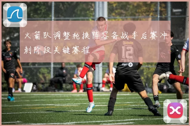 火箭队调整轮换阵容备战季后赛冲刺阶段关键赛程