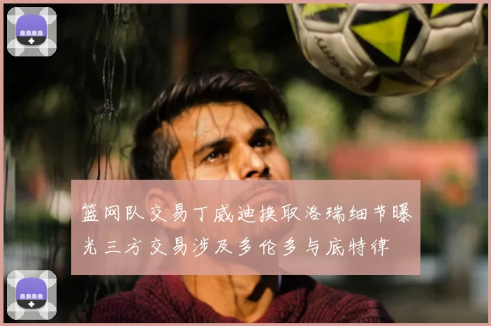 篮网队交易丁威迪换取洛瑞细节曝光三方交易涉及多伦多与底特律