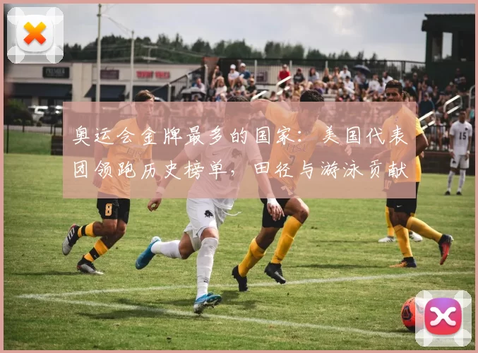 奥运会金牌最多的国家：美国代表团领跑历史榜单，田径与游泳贡献确立优势