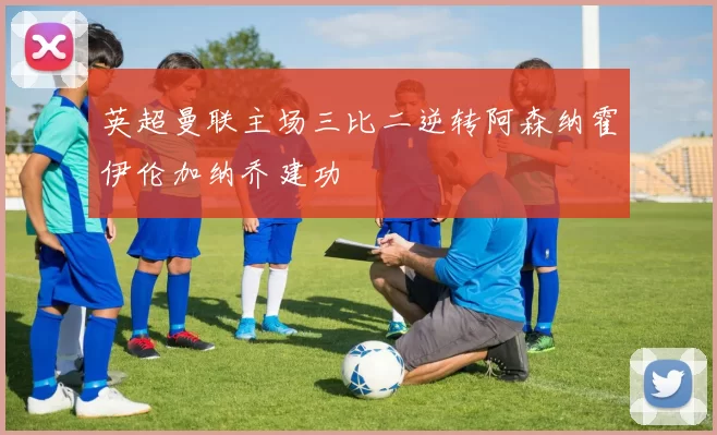 英超曼联主场三比二逆转阿森纳霍伊伦加纳乔建功