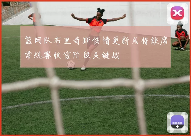 篮网队布里奇斯伤情更新或将缺席常规赛收官阶段关键战