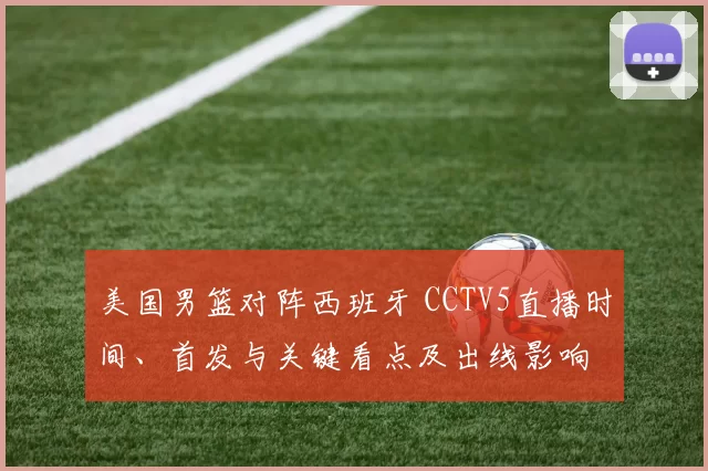 美国男篮对阵西班牙 CCTV5直播时间、首发与关键看点及出线影响