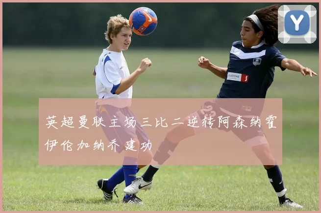 英超曼联主场三比二逆转阿森纳霍伊伦加纳乔建功