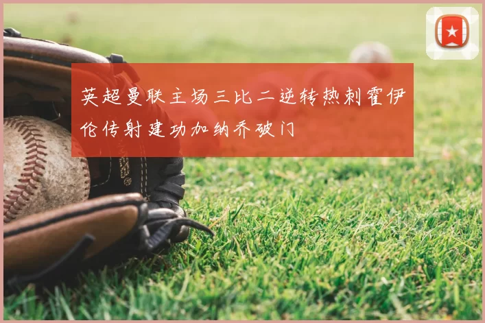 英超曼联主场三比二逆转热刺霍伊伦传射建功加纳乔破门