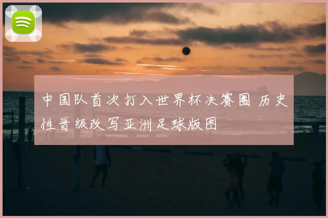 中国队首次打入世界杯决赛圈 历史性晋级改写亚洲足球版图