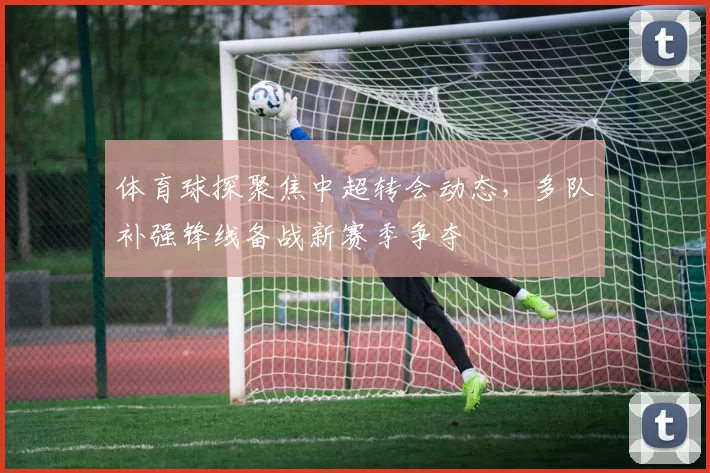 体育球探聚焦中超转会动态，多队补强锋线备战新赛季争夺