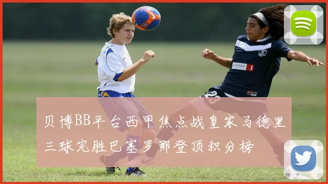 贝博BB平台西甲焦点战皇家马德里三球完胜巴塞罗那登顶积分榜