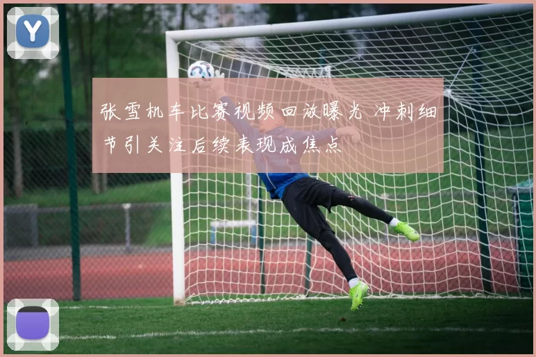 张雪机车比赛视频回放曝光 冲刺细节引关注后续表现成焦点