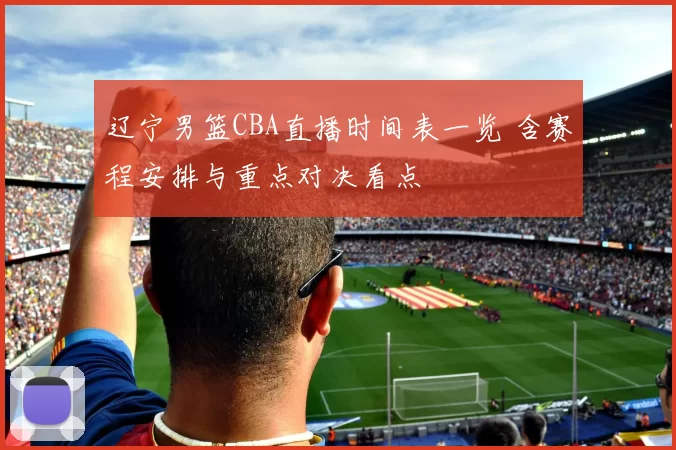 辽宁男篮CBA直播时间表一览 含赛程安排与重点对决看点