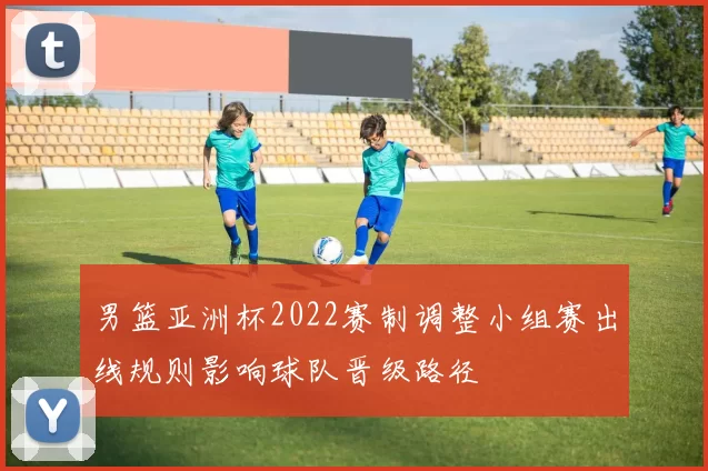 男篮亚洲杯2022赛制调整小组赛出线规则影响球队晋级路径