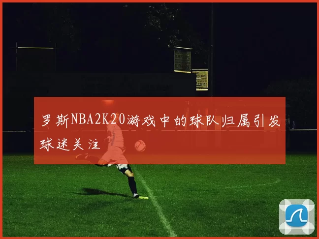 罗斯NBA2K20游戏中的球队归属引发球迷关注