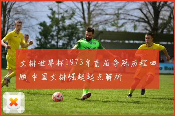女排世界杯1973年首届争冠历程回顾 中国女排崛起起点解析