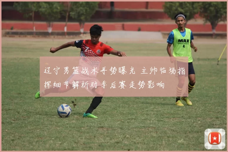 辽宁男篮战术手势曝光 主帅临场指挥细节解析对季后赛走势影响