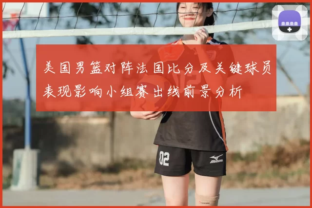 美国男篮对阵法国比分及关键球员表现影响小组赛出线前景分析