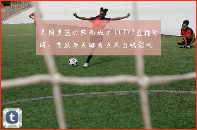 美国男篮对阵西班牙 CCTV5直播时间、首发与关键看点及出线影响