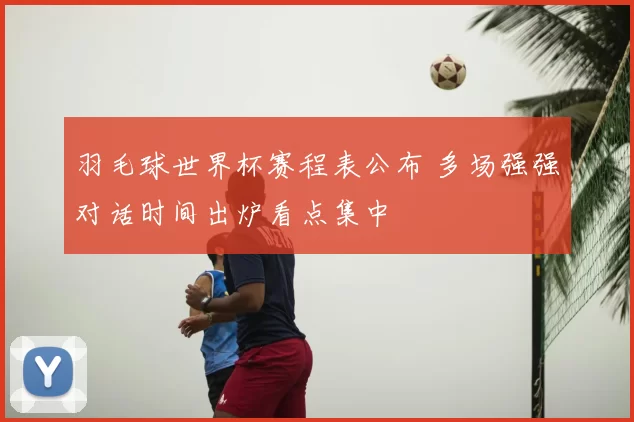 羽毛球世界杯赛程表公布 多场强强对话时间出炉看点集中