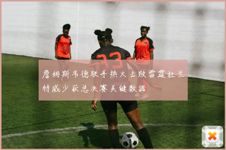 詹姆斯韦德联手热火击败雷霆杜兰特威少获总决赛关键数据